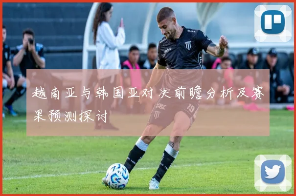 越南亚与韩国亚对决前瞻分析及赛果预测探讨
