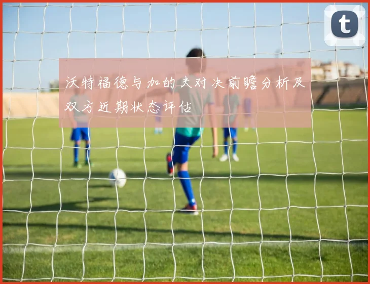 沃特福德与加的夫对决前瞻分析及双方近期状态评估