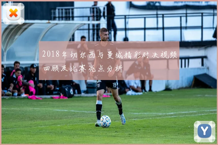 2018年切尔西与曼城精彩对决视频回顾及比赛亮点分析