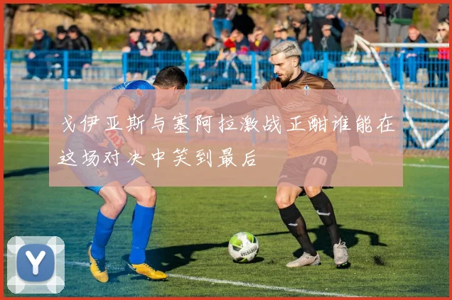 戈伊亚斯与塞阿拉激战正酣谁能在这场对决中笑到最后