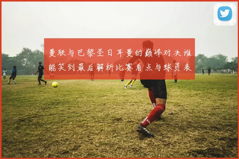 曼联与巴黎圣日耳曼的巅峰对决谁能笑到最后解析比赛看点与球员表现