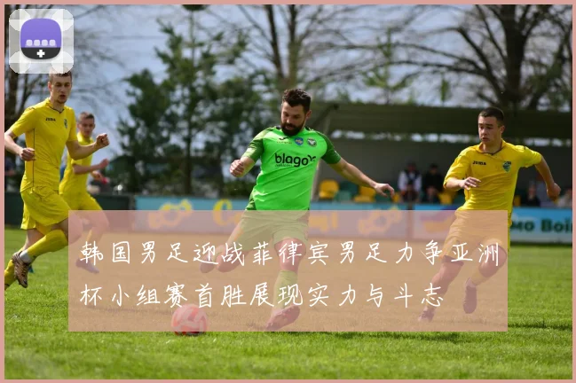 韩国男足迎战菲律宾男足力争亚洲杯小组赛首胜展现实力与斗志