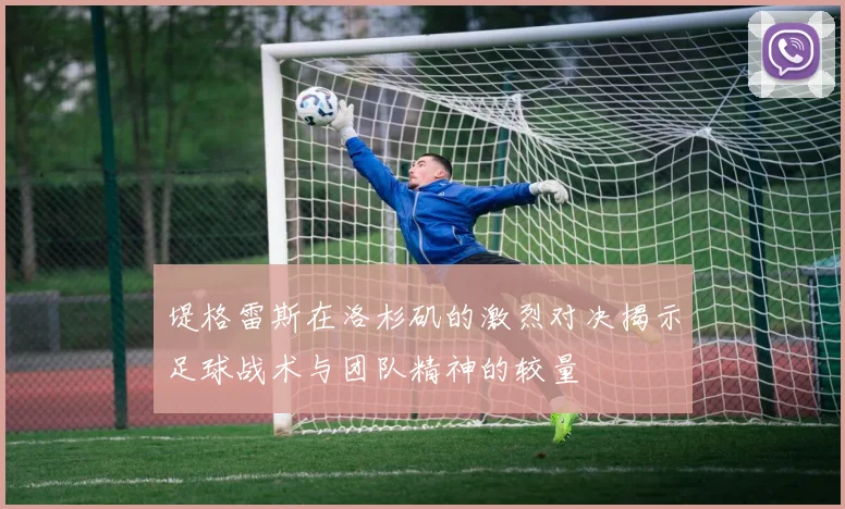 堤格雷斯在洛杉矶的激烈对决揭示足球战术与团队精神的较量