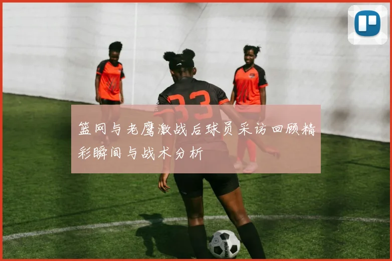 篮网与老鹰激战后球员采访回顾精彩瞬间与战术分析